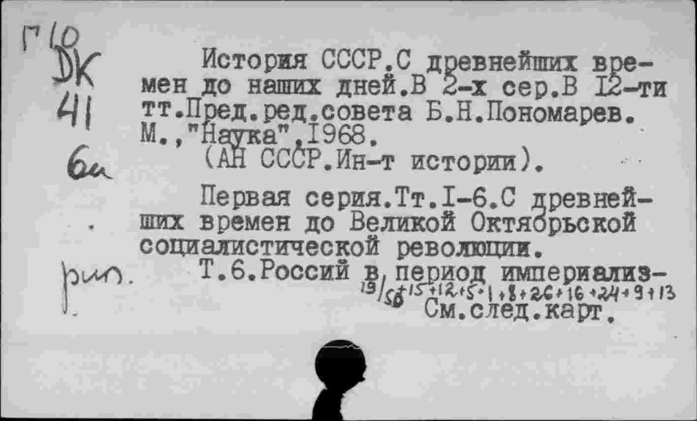 ﻿История СССР.С древнейших в *7/ мен до наших дней.В 2--------” т
мен до наших дней.в 2-х сер.В 12-ти 4/1	тт.Пред.ред.совета Б.Н.Пономарев.
'	М.,"Наука",1968.
ших времен до Великой Октябрьской социалистической революции.
Т.6.России в, период империализ-
I ♦ ! ♦ гс* te	з і в
w См.след.карт.